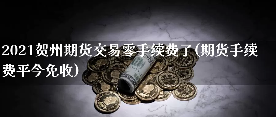 2021贺州期货交易零手续费了(期货手续费平今免收)