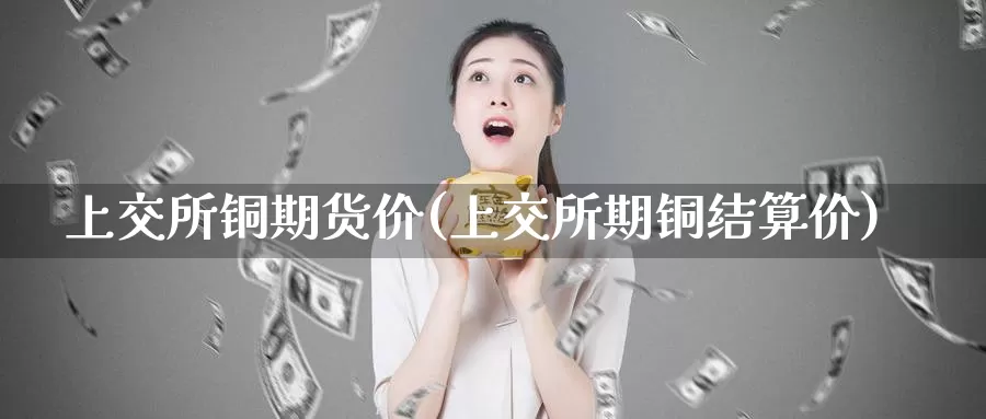 上交所铜期货价(上交所期铜结算价)