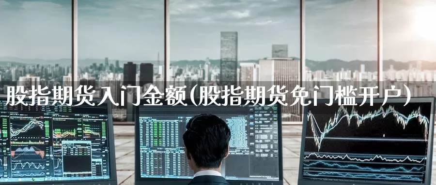 股指期货入门金额(股指期货免门槛开户)