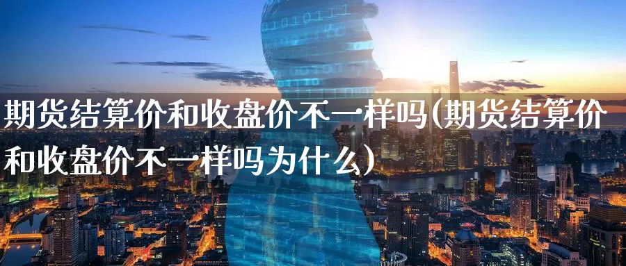 期货结算价和收盘价不一样吗(期货结算价和收盘价不一样吗为什么)