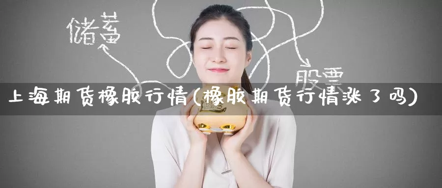 上海期货橡胶行情(橡胶期货行情涨了吗)
