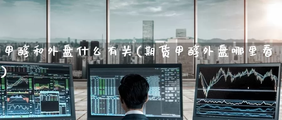 甲醇和外盘什么有关(期货甲醇外盘哪里看)