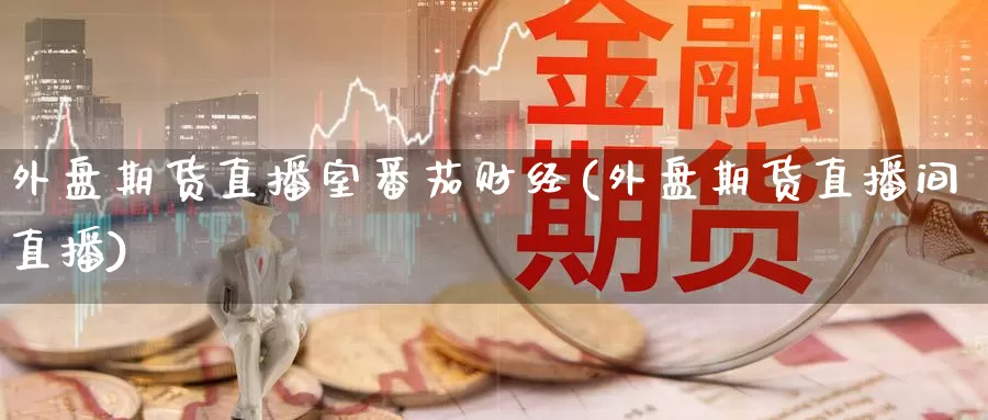 外盘期货直播室番茄财经(外盘期货直播间直播)