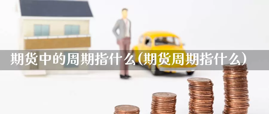 期货中的周期指什么(期货周期指什么)