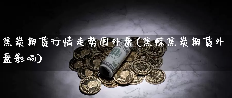 焦炭期货行情走势图外盘(焦煤焦炭期货外盘影响)