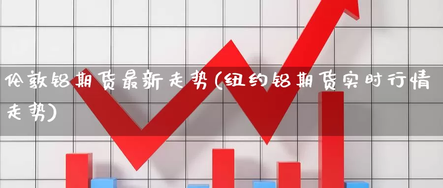 伦敦铝期货最新走势(纽约铝期货实时行情走势)