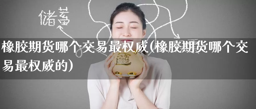 橡胶期货哪个交易最权威(橡胶期货哪个交易最权威的)