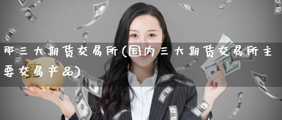 那三大期货交易所(国内三大期货交易所主要交易产品)