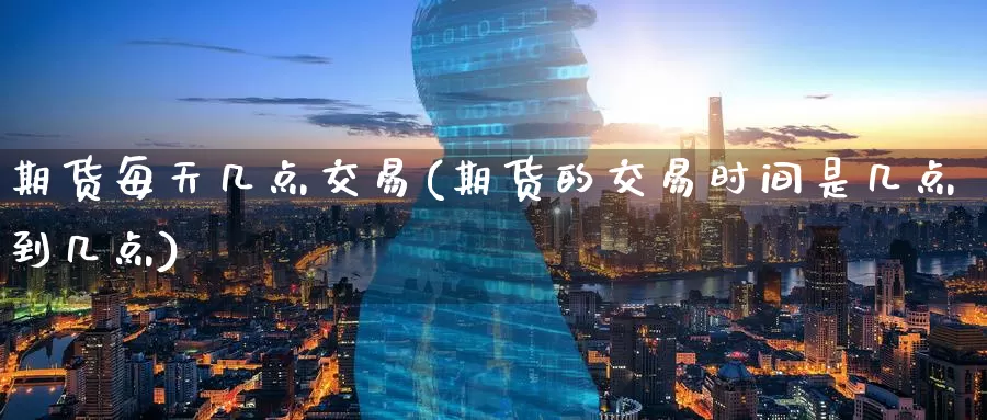 期货每天几点交易(期货的交易时间是几点到几点)