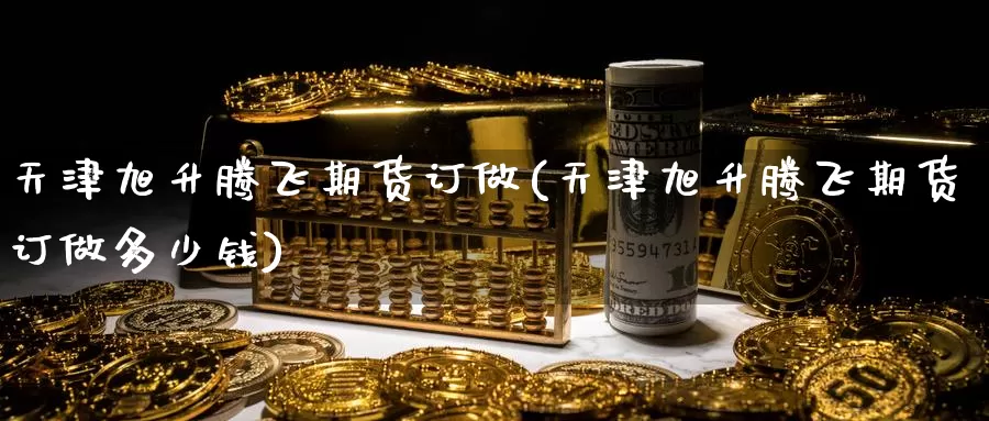 天津旭升腾飞期货订做(天津旭升腾飞期货订做多少钱)
