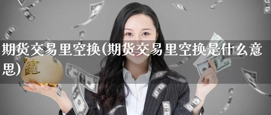 期货交易里空换(期货交易里空换是什么意思)