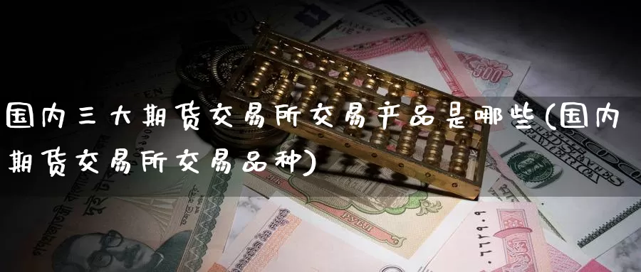 国内三大期货交易所交易产品是哪些(国内期货交易所交易品种)