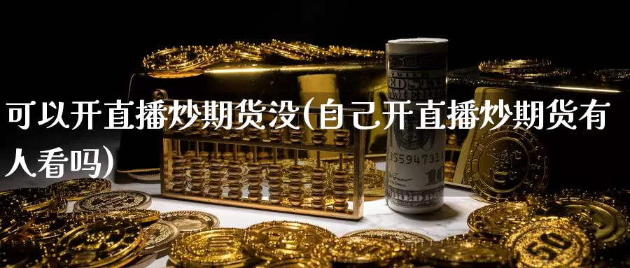 可以开直播炒期货没(自己开直播炒期货有人看吗)