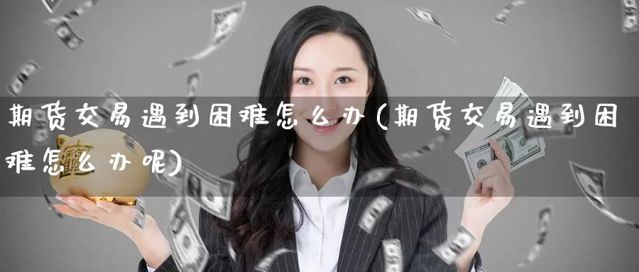 期货交易遇到困难怎么办(期货交易遇到困难怎么办呢)