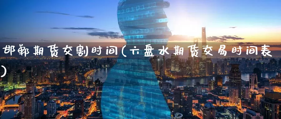 邯郸期货交割时间(六盘水期货交易时间表)
