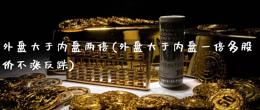 外盘大于内盘两倍(外盘大于内盘一倍多股价不涨反跌)