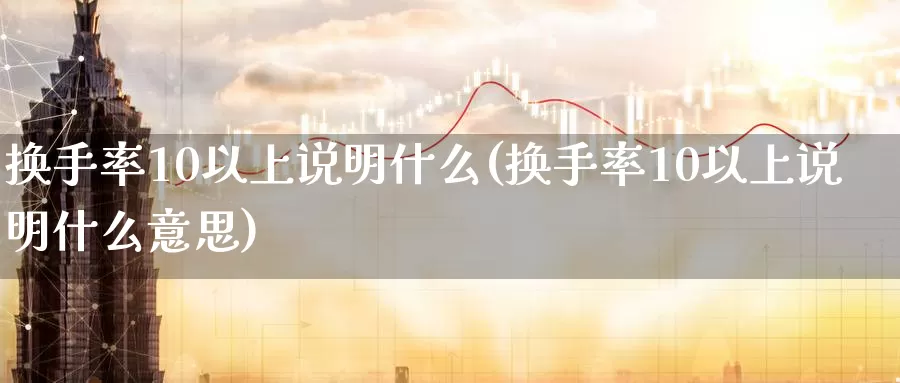 换手率10以上说明什么(换手率10以上说明什么意思)