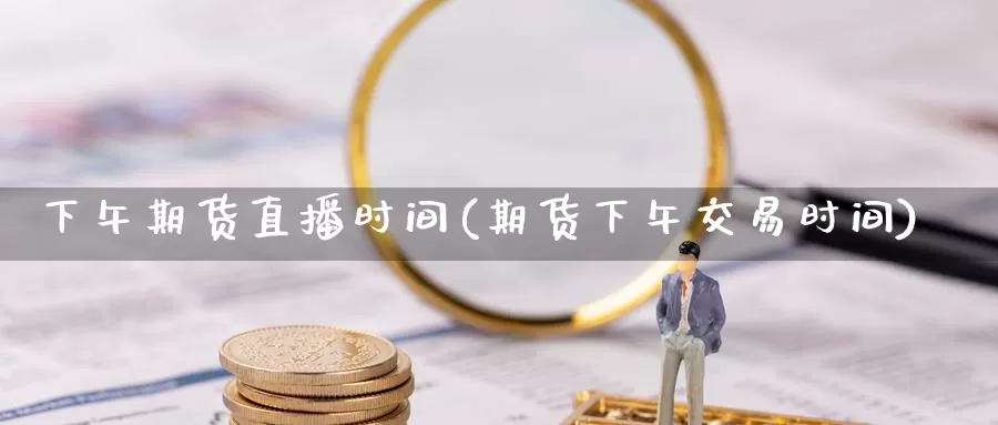 下午期货直播时间(期货下午交易时间)