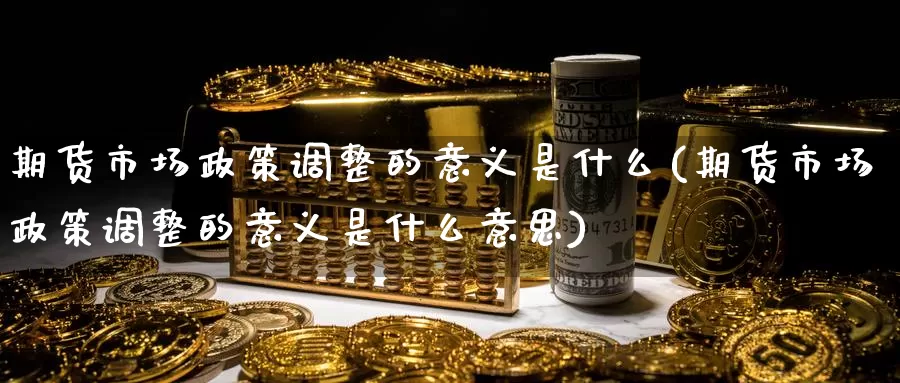 期货市场政策调整的意义是什么(期货市场政策调整的意义是什么意思)