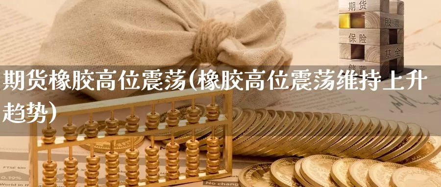 期货橡胶高位震荡(橡胶高位震荡维持上升趋势)