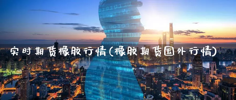 实时期货橡胶行情(橡胶期货国外行情)