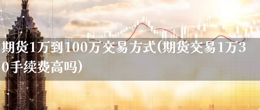 期货1万到100万交易方式(期货交易1万30手续费高吗)