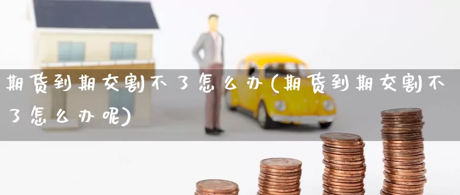 期货到期交割不了怎么办(期货到期交割不了怎么办呢)