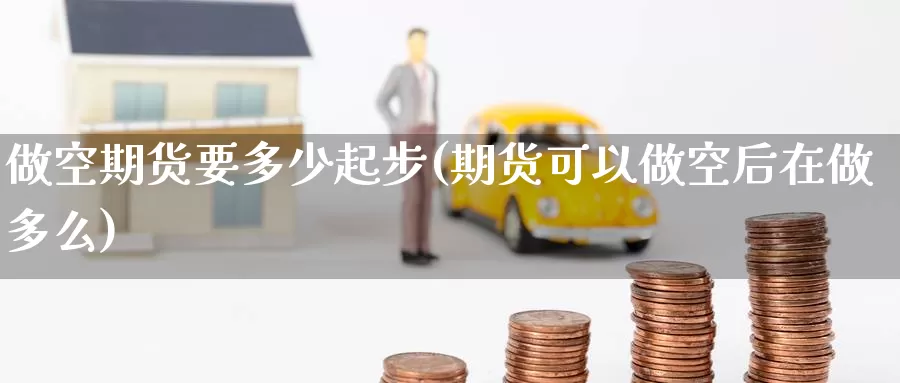 做空期货要多少起步(期货可以做空后在做多么)