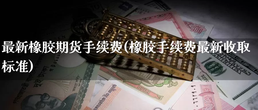 最新橡胶期货手续费(橡胶手续费最新收取标准)