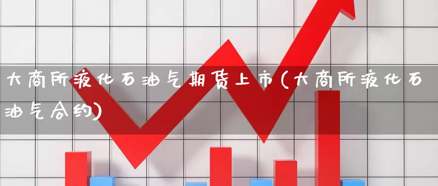 大商所液化石油气期货上市(大商所液化石油气合约)