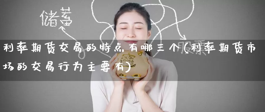 利率期货交易的特点有哪三个(利率期货市场的交易行为主要有)