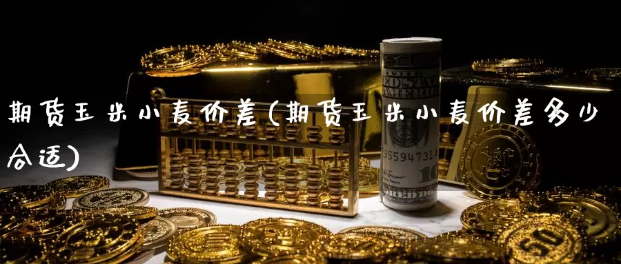 期货玉米小麦价差(期货玉米小麦价差多少合适)
