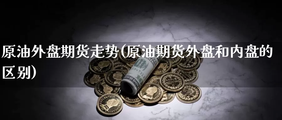原油外盘期货走势(原油期货外盘和内盘的区别)