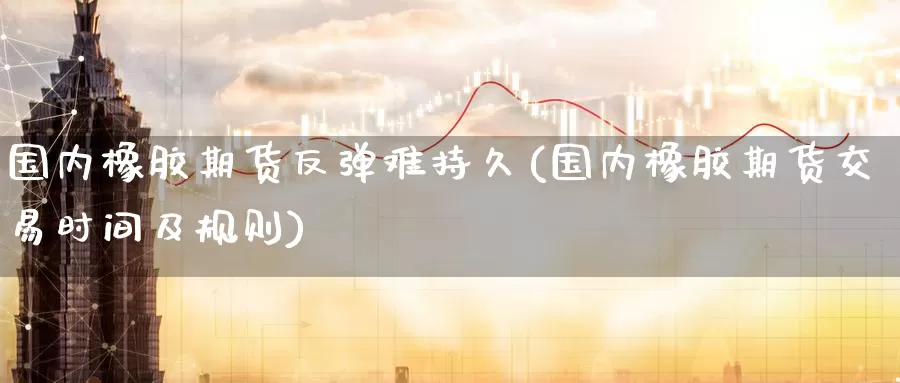 国内橡胶期货反弹难持久(国内橡胶期货交易时间及规则)