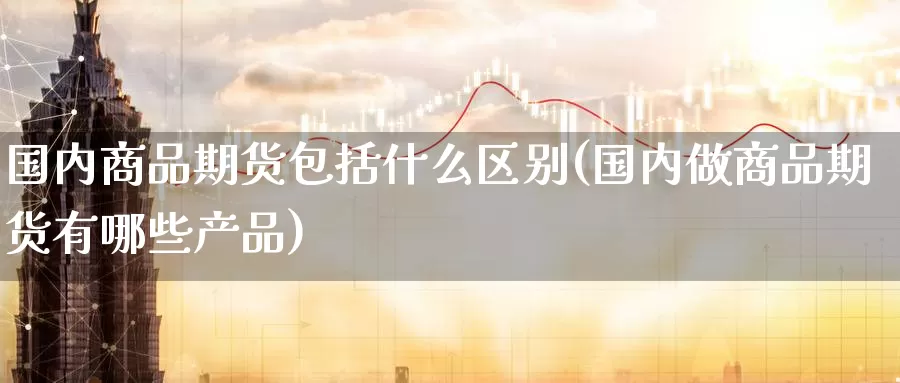 国内商品期货包括什么区别(国内做商品期货有哪些产品)