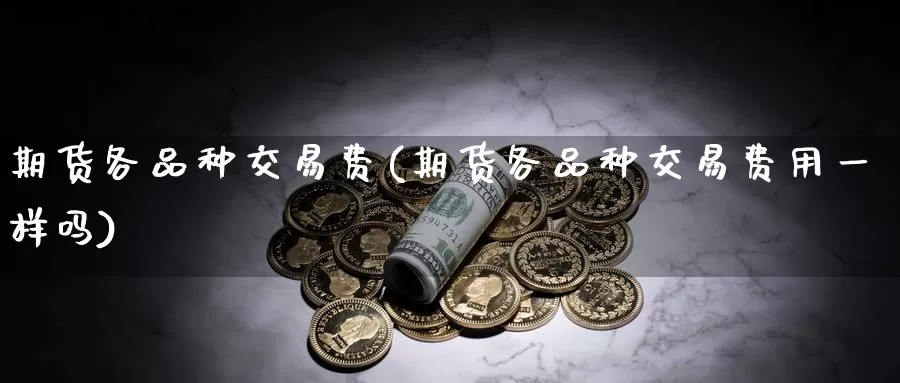 期货各品种交易费(期货各品种交易费用一样吗)
