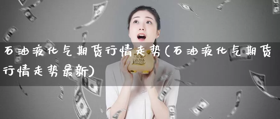 石油液化气期货行情走势(石油液化气期货行情走势最新)