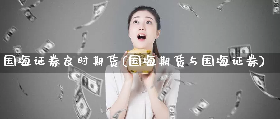国海证券良时期货(国海期货与国海证券)