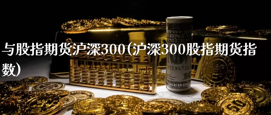 与股指期货沪深300(沪深300股指期货指数)