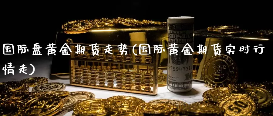 国际盘黄金期货走势(国际黄金期货实时行情走)