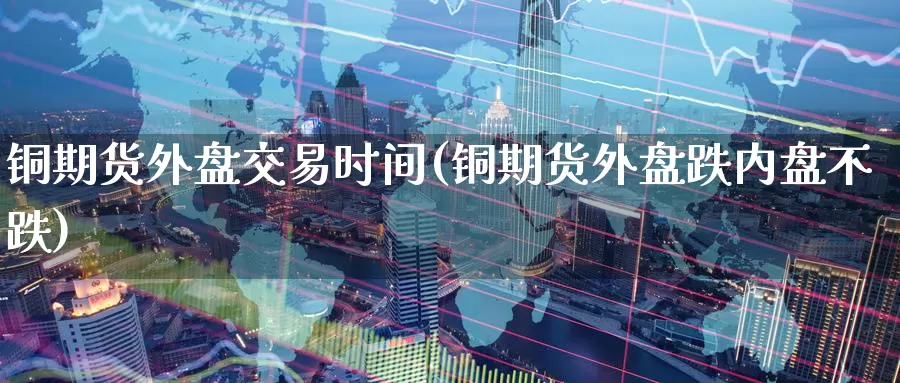 铜期货外盘交易时间(铜期货外盘跌内盘不跌)