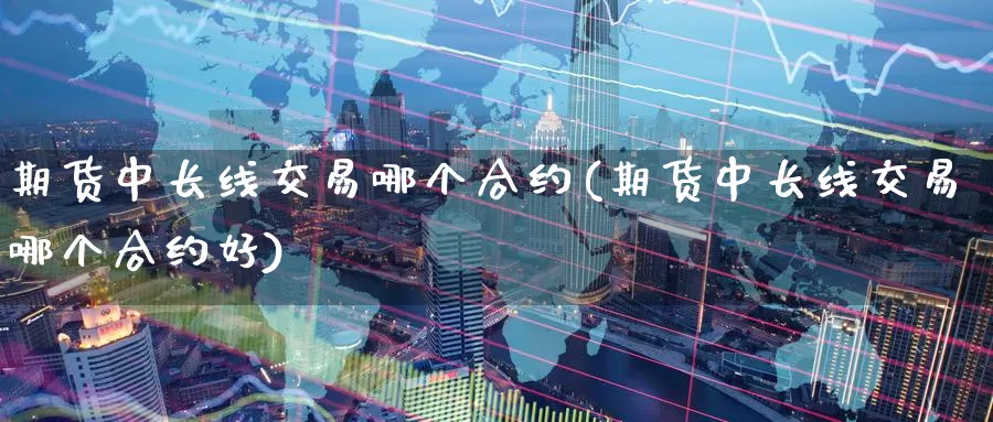期货中长线交易哪个合约(期货中长线交易哪个合约好)