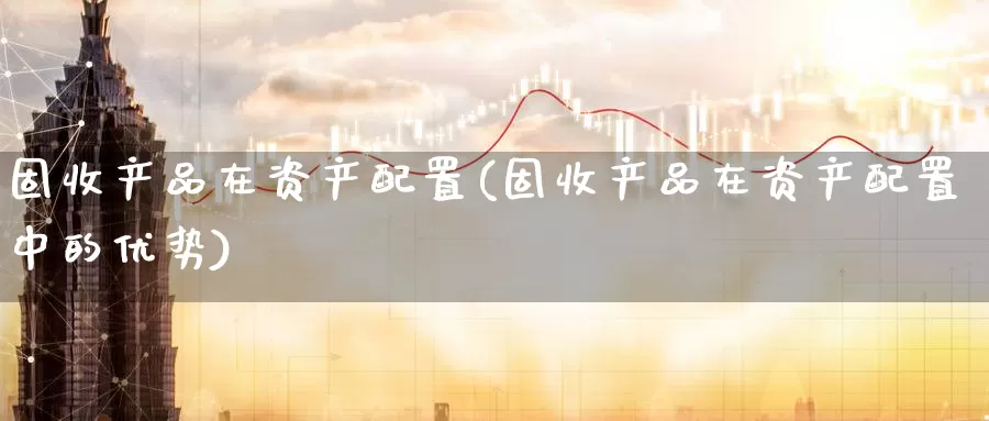 固收产品在资产配置(固收产品在资产配置中的优势)