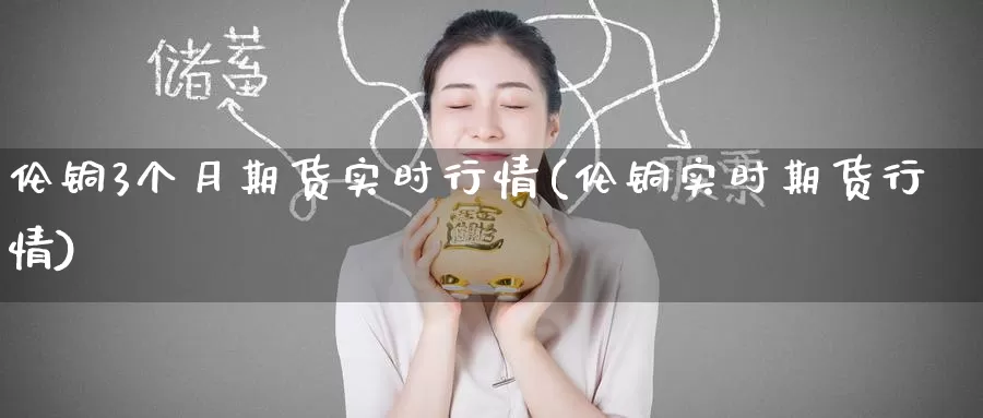 伦铜3个月期货实时行情(伦铜实时期货行情)