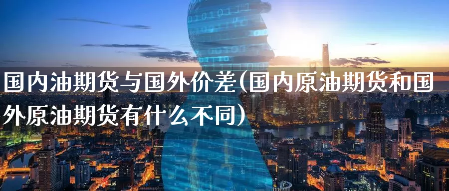 国内油期货与国外价差(国内原油期货和国外原油期货有什么不同)