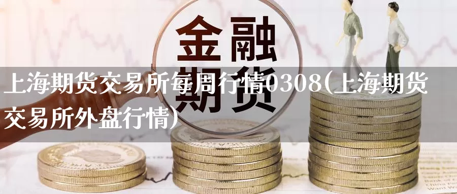 上海期货交易所每周行情0308(上海期货交易所外盘行情)