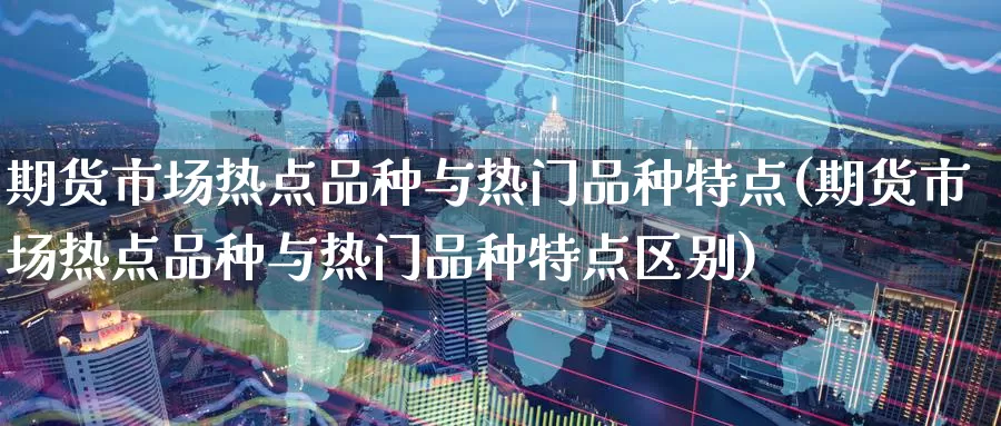 期货市场热点品种与热门品种特点(期货市场热点品种与热门品种特点区别)
