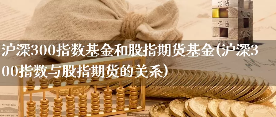 沪深300指数基金和股指期货基金(沪深300指数与股指期货的关系)