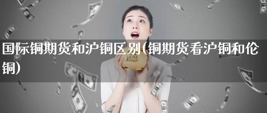 国际铜期货和沪铜区别(铜期货看沪铜和伦铜)