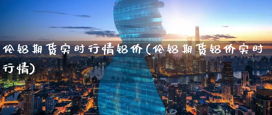 伦铝期货实时行情铝价(伦铝期货铝价实时行情)